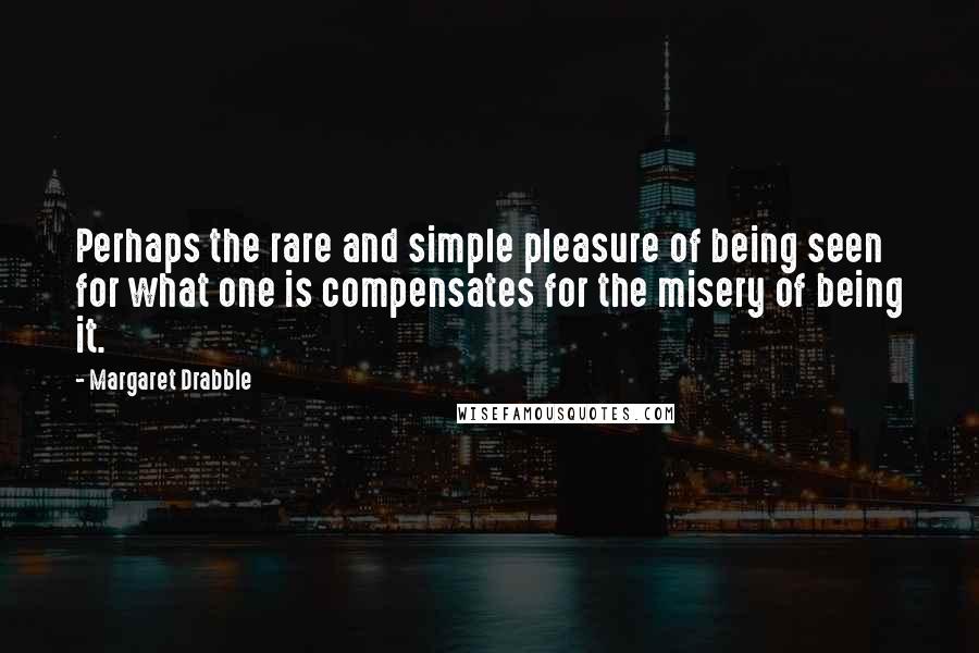 Margaret Drabble Quotes: Perhaps the rare and simple pleasure of being seen for what one is compensates for the misery of being it.