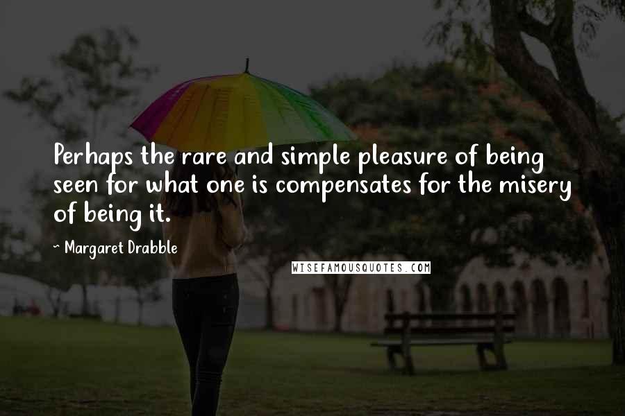 Margaret Drabble Quotes: Perhaps the rare and simple pleasure of being seen for what one is compensates for the misery of being it.