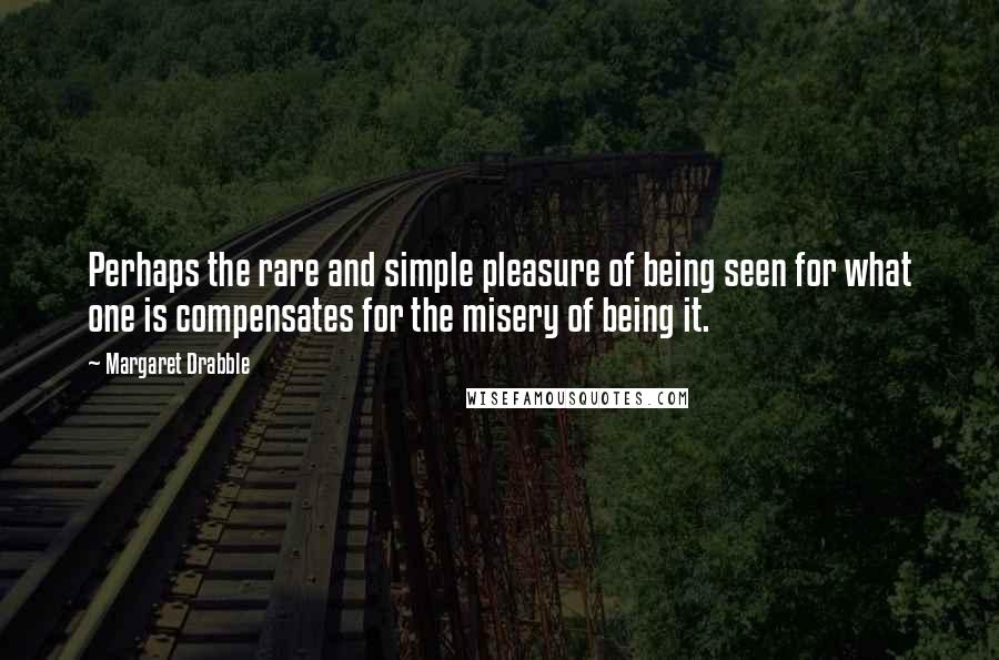 Margaret Drabble Quotes: Perhaps the rare and simple pleasure of being seen for what one is compensates for the misery of being it.