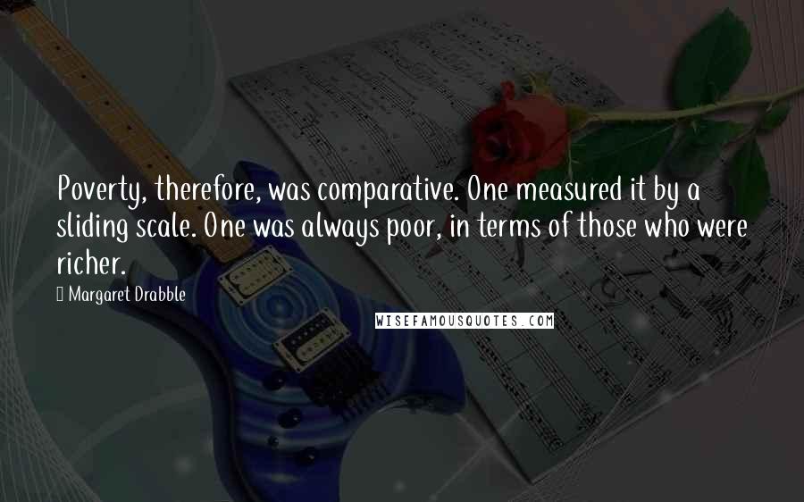 Margaret Drabble Quotes: Poverty, therefore, was comparative. One measured it by a sliding scale. One was always poor, in terms of those who were richer.