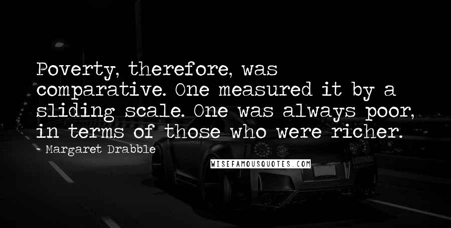 Margaret Drabble Quotes: Poverty, therefore, was comparative. One measured it by a sliding scale. One was always poor, in terms of those who were richer.