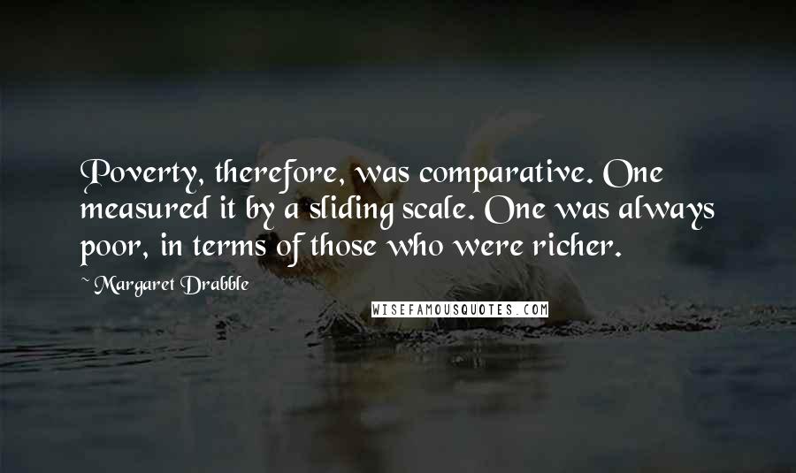 Margaret Drabble Quotes: Poverty, therefore, was comparative. One measured it by a sliding scale. One was always poor, in terms of those who were richer.