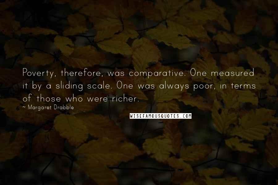 Margaret Drabble Quotes: Poverty, therefore, was comparative. One measured it by a sliding scale. One was always poor, in terms of those who were richer.