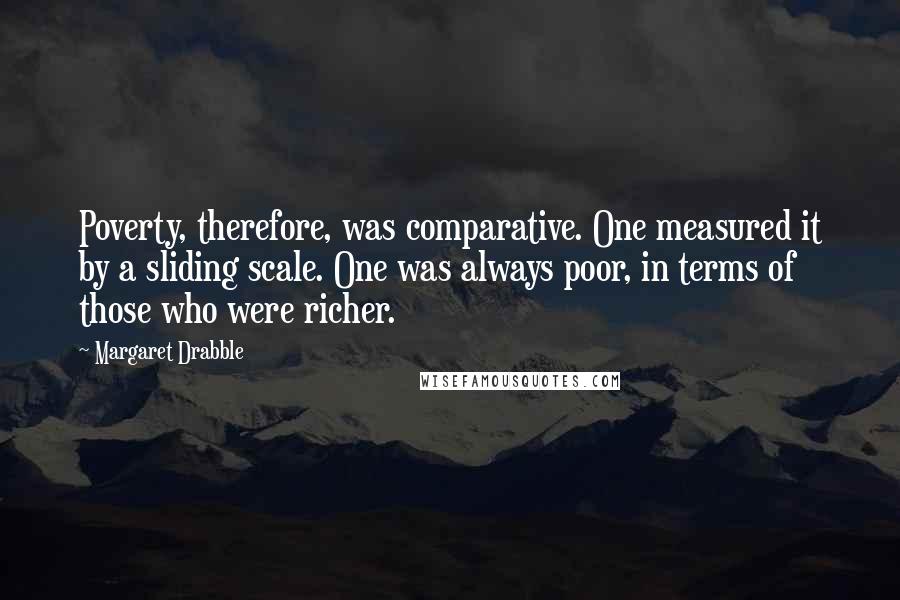 Margaret Drabble Quotes: Poverty, therefore, was comparative. One measured it by a sliding scale. One was always poor, in terms of those who were richer.