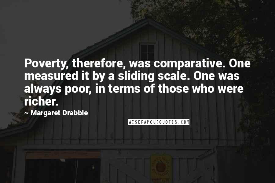 Margaret Drabble Quotes: Poverty, therefore, was comparative. One measured it by a sliding scale. One was always poor, in terms of those who were richer.