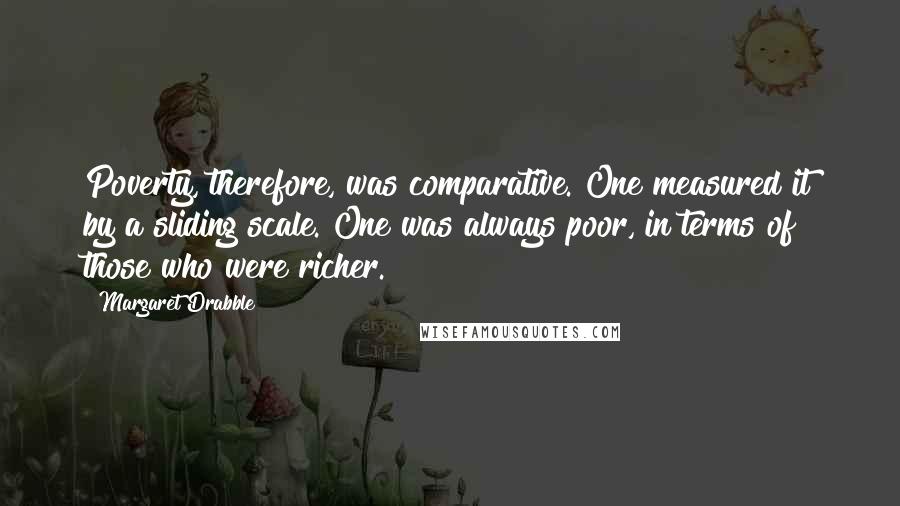 Margaret Drabble Quotes: Poverty, therefore, was comparative. One measured it by a sliding scale. One was always poor, in terms of those who were richer.
