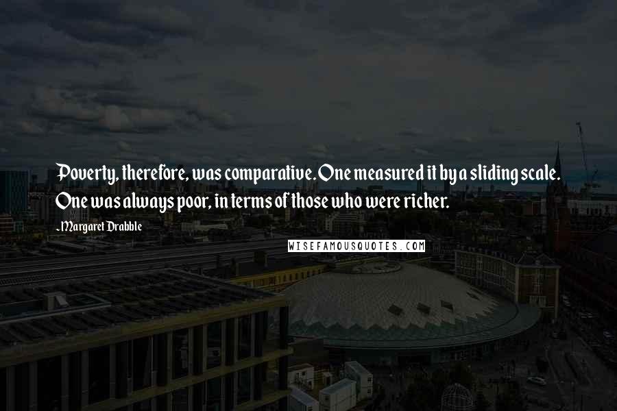 Margaret Drabble Quotes: Poverty, therefore, was comparative. One measured it by a sliding scale. One was always poor, in terms of those who were richer.