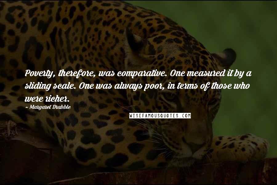 Margaret Drabble Quotes: Poverty, therefore, was comparative. One measured it by a sliding scale. One was always poor, in terms of those who were richer.