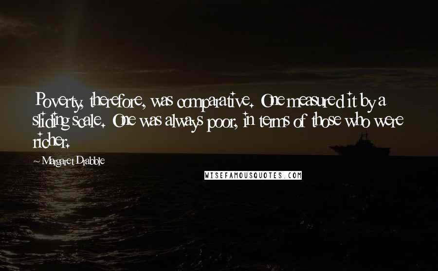 Margaret Drabble Quotes: Poverty, therefore, was comparative. One measured it by a sliding scale. One was always poor, in terms of those who were richer.