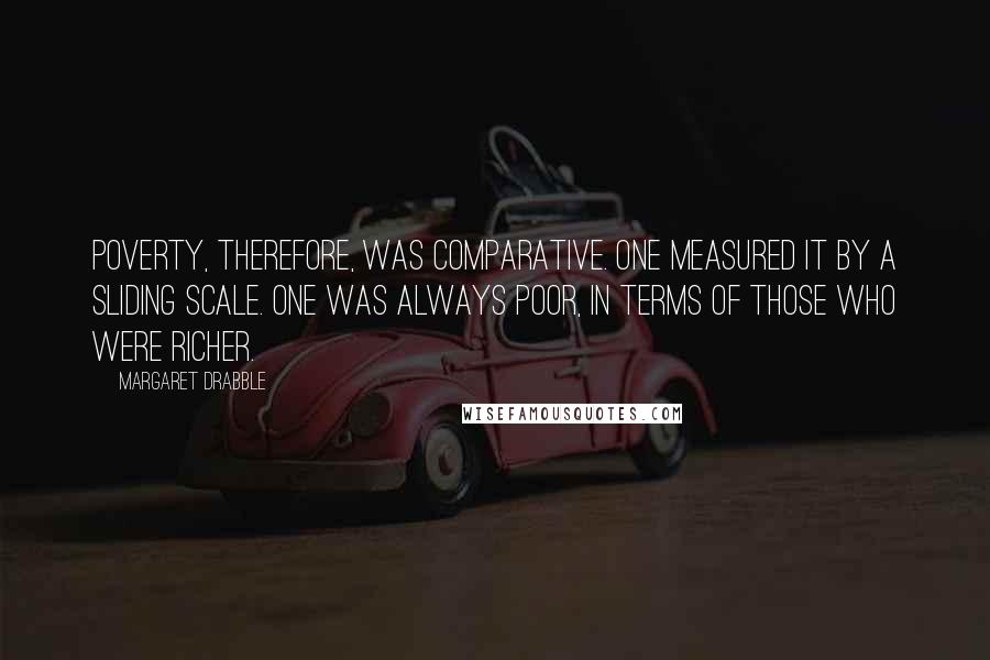 Margaret Drabble Quotes: Poverty, therefore, was comparative. One measured it by a sliding scale. One was always poor, in terms of those who were richer.