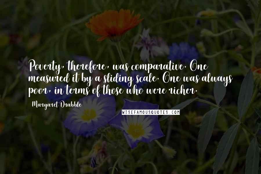 Margaret Drabble Quotes: Poverty, therefore, was comparative. One measured it by a sliding scale. One was always poor, in terms of those who were richer.