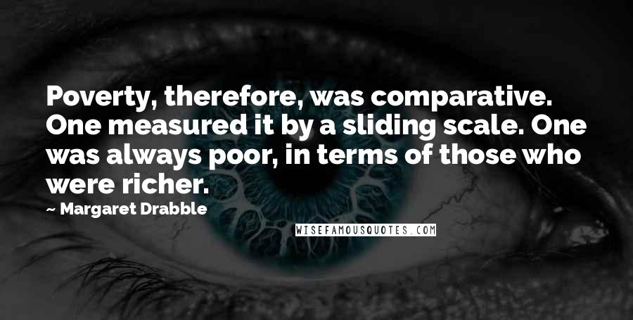 Margaret Drabble Quotes: Poverty, therefore, was comparative. One measured it by a sliding scale. One was always poor, in terms of those who were richer.