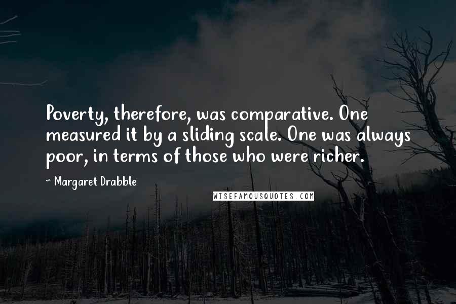 Margaret Drabble Quotes: Poverty, therefore, was comparative. One measured it by a sliding scale. One was always poor, in terms of those who were richer.