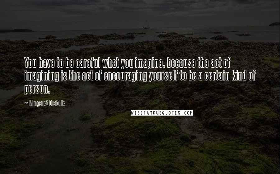 Margaret Drabble Quotes: You have to be careful what you imagine, because the act of imagining is the act of encouraging yourself to be a certain kind of person.