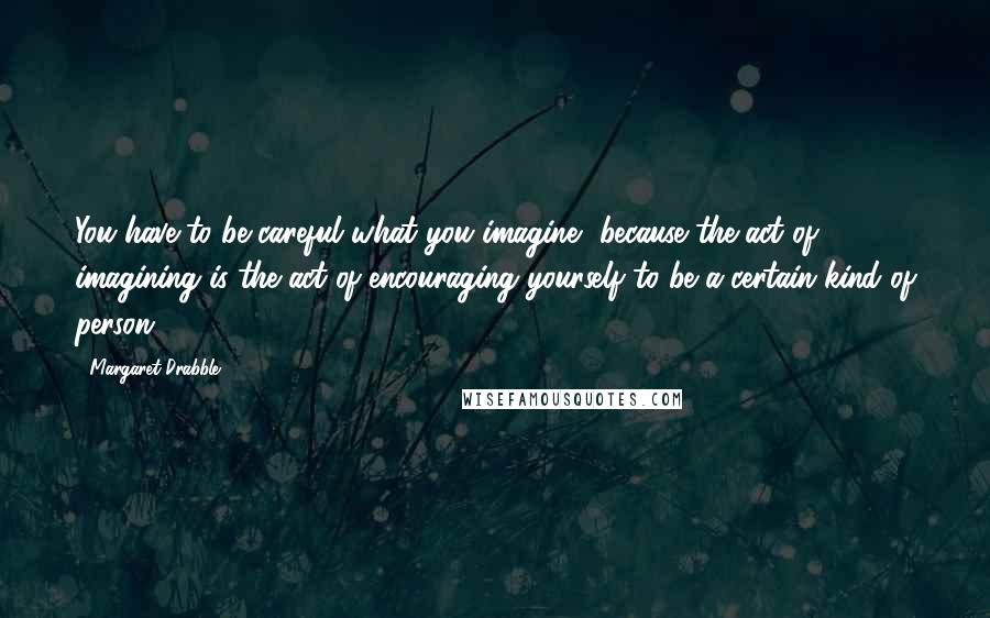 Margaret Drabble Quotes: You have to be careful what you imagine, because the act of imagining is the act of encouraging yourself to be a certain kind of person.