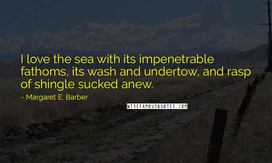 Margaret E. Barber Quotes: I love the sea with its impenetrable fathoms, its wash and undertow, and rasp of shingle sucked anew.