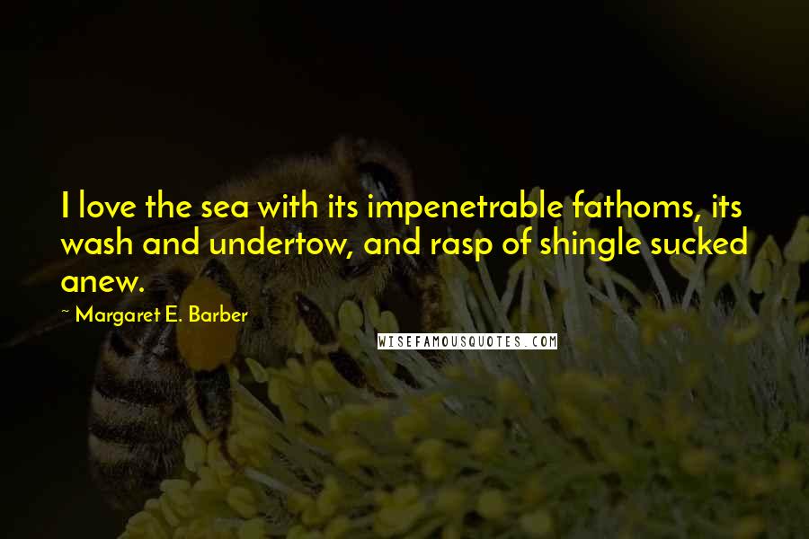 Margaret E. Barber Quotes: I love the sea with its impenetrable fathoms, its wash and undertow, and rasp of shingle sucked anew.