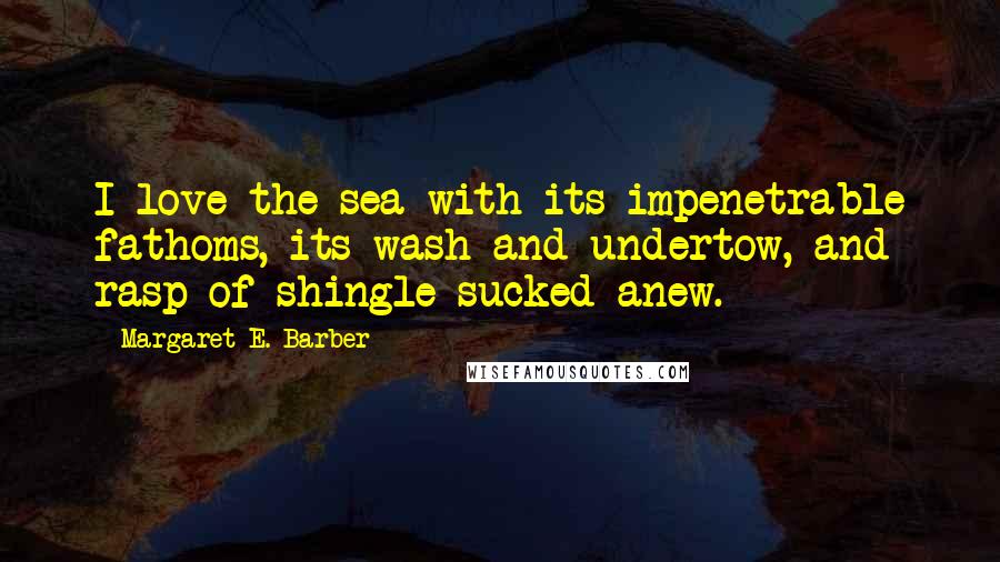 Margaret E. Barber Quotes: I love the sea with its impenetrable fathoms, its wash and undertow, and rasp of shingle sucked anew.