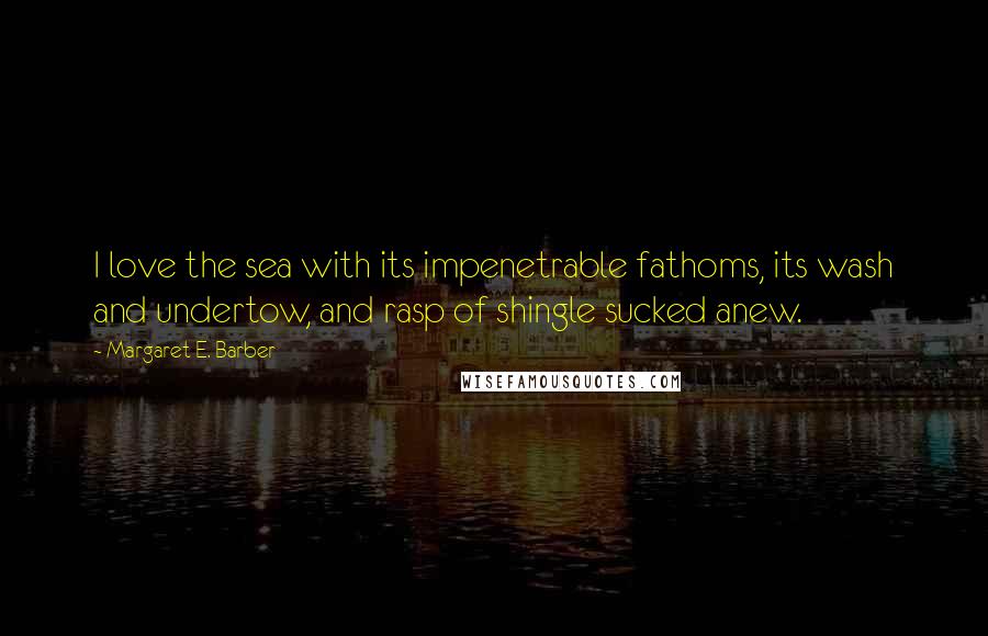 Margaret E. Barber Quotes: I love the sea with its impenetrable fathoms, its wash and undertow, and rasp of shingle sucked anew.