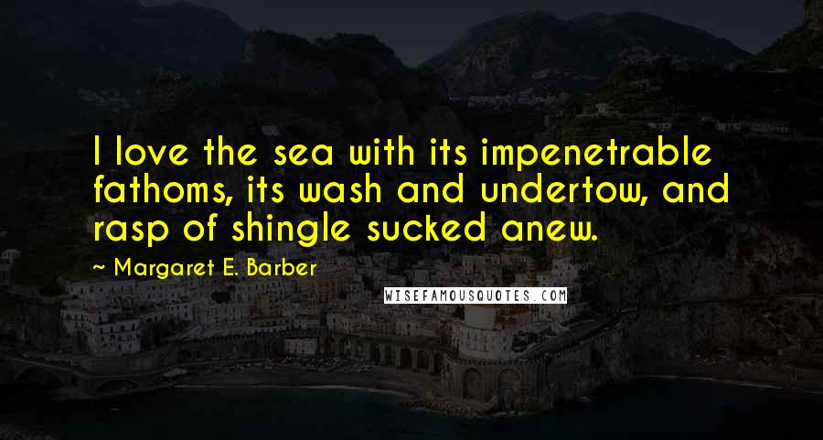 Margaret E. Barber Quotes: I love the sea with its impenetrable fathoms, its wash and undertow, and rasp of shingle sucked anew.