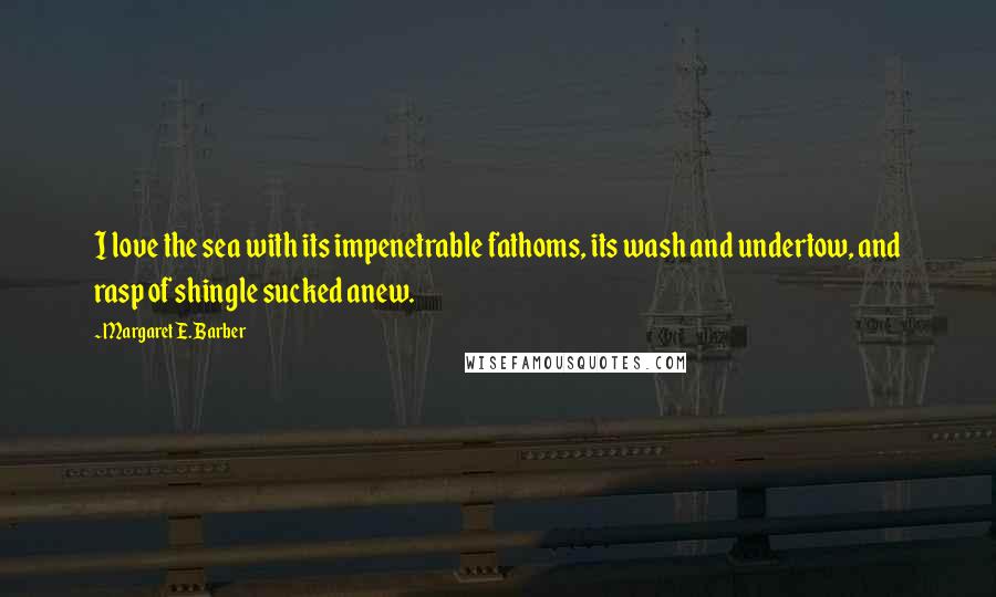 Margaret E. Barber Quotes: I love the sea with its impenetrable fathoms, its wash and undertow, and rasp of shingle sucked anew.