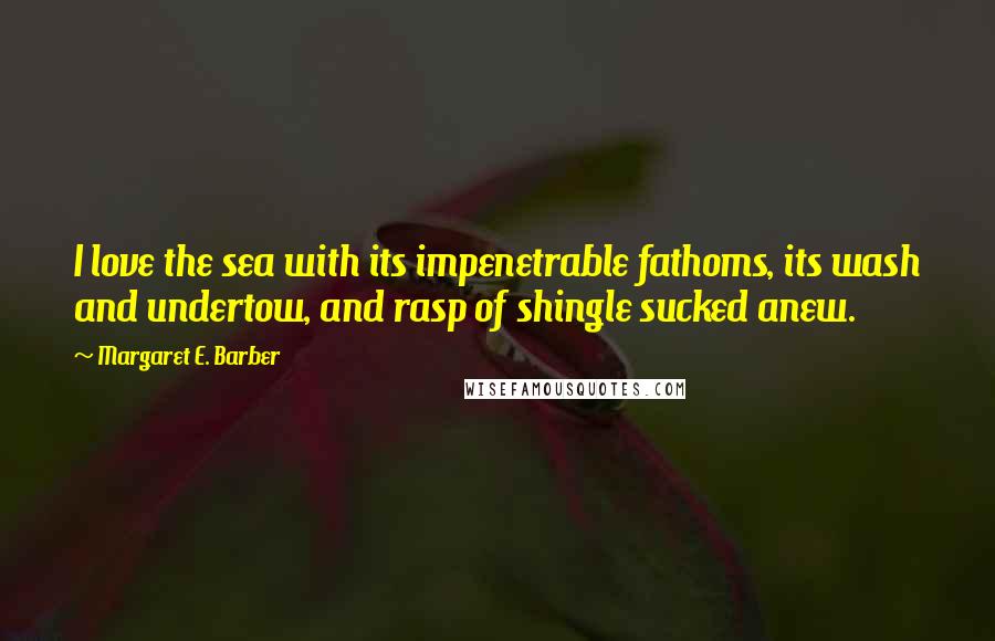 Margaret E. Barber Quotes: I love the sea with its impenetrable fathoms, its wash and undertow, and rasp of shingle sucked anew.