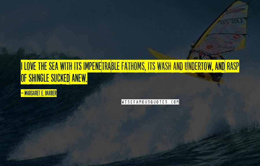 Margaret E. Barber Quotes: I love the sea with its impenetrable fathoms, its wash and undertow, and rasp of shingle sucked anew.