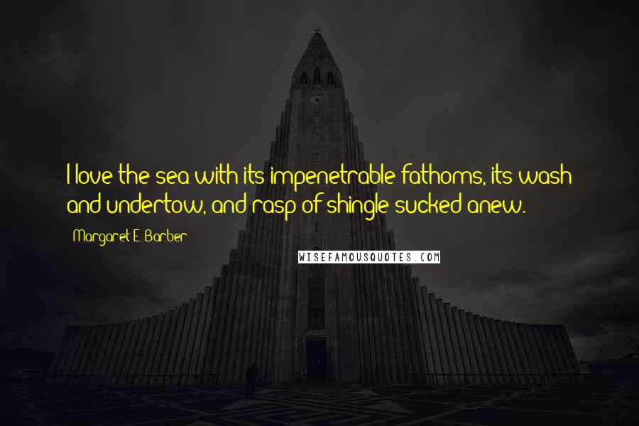 Margaret E. Barber Quotes: I love the sea with its impenetrable fathoms, its wash and undertow, and rasp of shingle sucked anew.