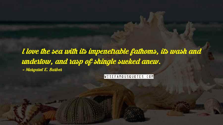 Margaret E. Barber Quotes: I love the sea with its impenetrable fathoms, its wash and undertow, and rasp of shingle sucked anew.