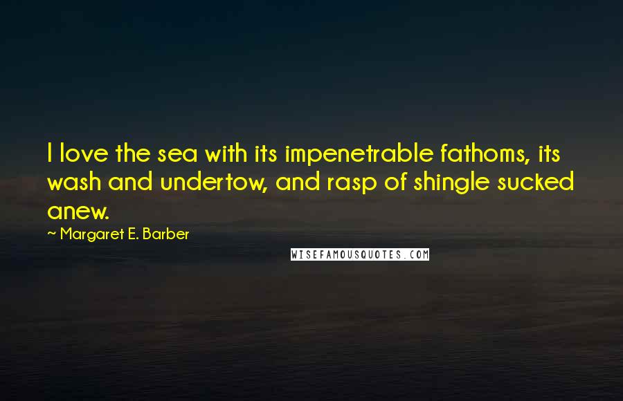 Margaret E. Barber Quotes: I love the sea with its impenetrable fathoms, its wash and undertow, and rasp of shingle sucked anew.