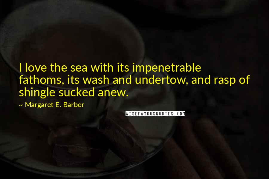Margaret E. Barber Quotes: I love the sea with its impenetrable fathoms, its wash and undertow, and rasp of shingle sucked anew.