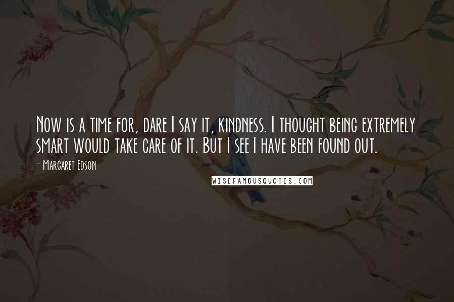 Margaret Edson Quotes: Now is a time for, dare I say it, kindness. I thought being extremely smart would take care of it. But I see I have been found out.