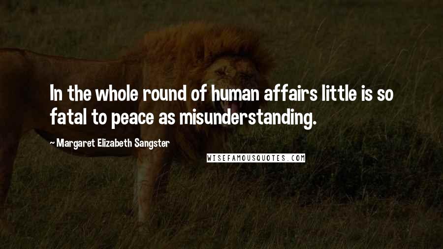 Margaret Elizabeth Sangster Quotes: In the whole round of human affairs little is so fatal to peace as misunderstanding.