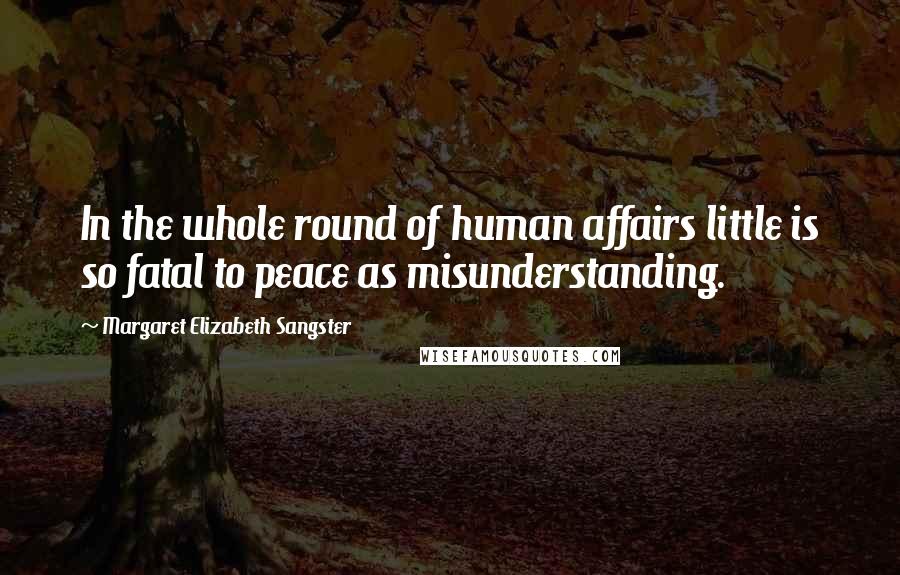 Margaret Elizabeth Sangster Quotes: In the whole round of human affairs little is so fatal to peace as misunderstanding.