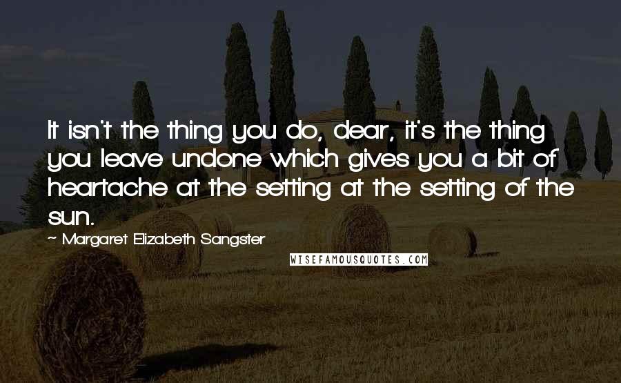 Margaret Elizabeth Sangster Quotes: It isn't the thing you do, dear, it's the thing you leave undone which gives you a bit of heartache at the setting at the setting of the sun.
