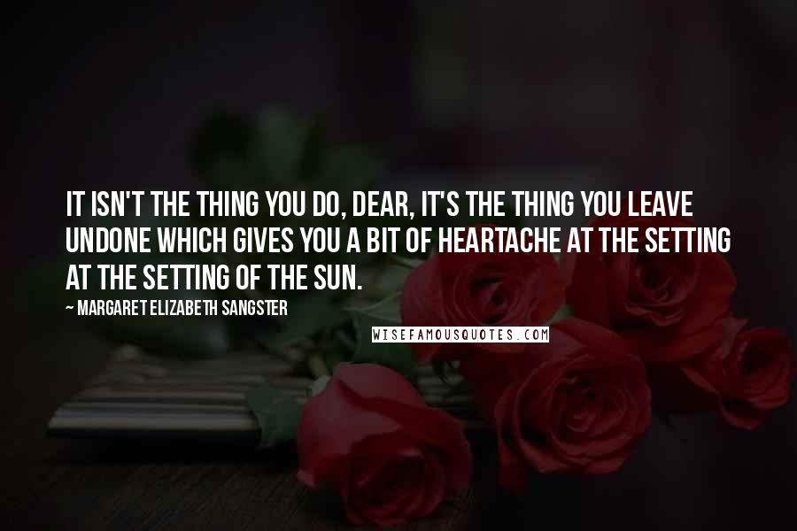 Margaret Elizabeth Sangster Quotes: It isn't the thing you do, dear, it's the thing you leave undone which gives you a bit of heartache at the setting at the setting of the sun.