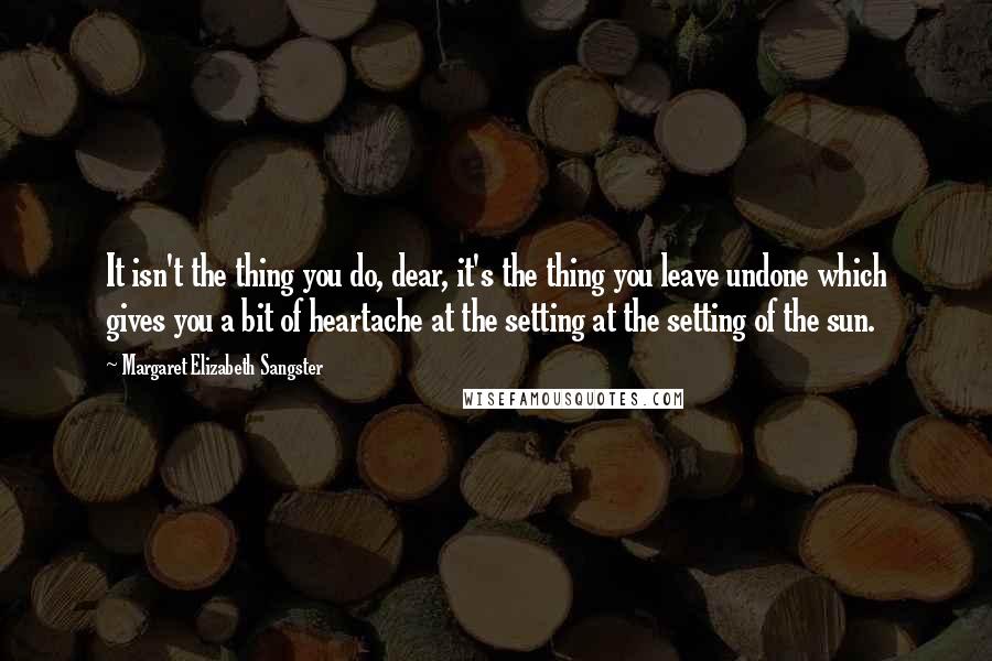Margaret Elizabeth Sangster Quotes: It isn't the thing you do, dear, it's the thing you leave undone which gives you a bit of heartache at the setting at the setting of the sun.