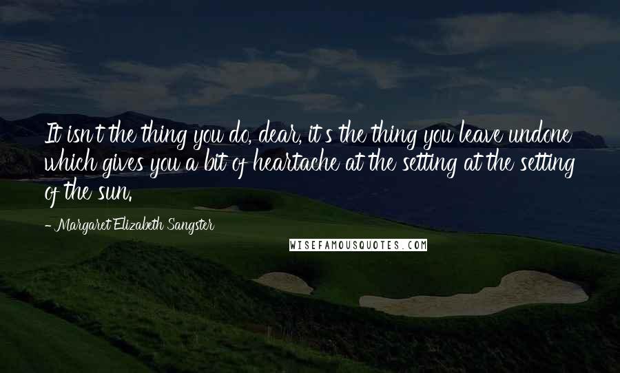 Margaret Elizabeth Sangster Quotes: It isn't the thing you do, dear, it's the thing you leave undone which gives you a bit of heartache at the setting at the setting of the sun.