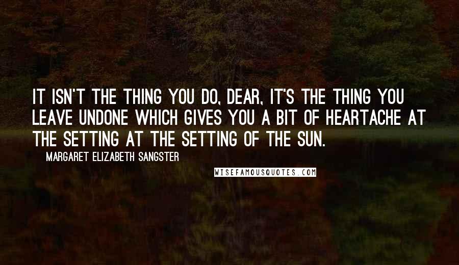 Margaret Elizabeth Sangster Quotes: It isn't the thing you do, dear, it's the thing you leave undone which gives you a bit of heartache at the setting at the setting of the sun.
