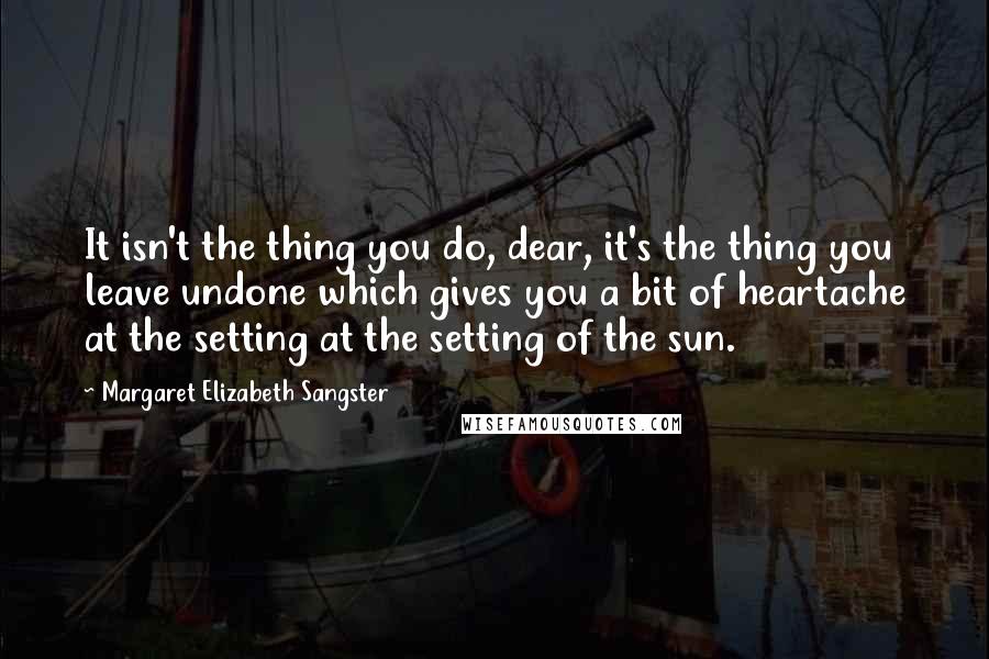 Margaret Elizabeth Sangster Quotes: It isn't the thing you do, dear, it's the thing you leave undone which gives you a bit of heartache at the setting at the setting of the sun.
