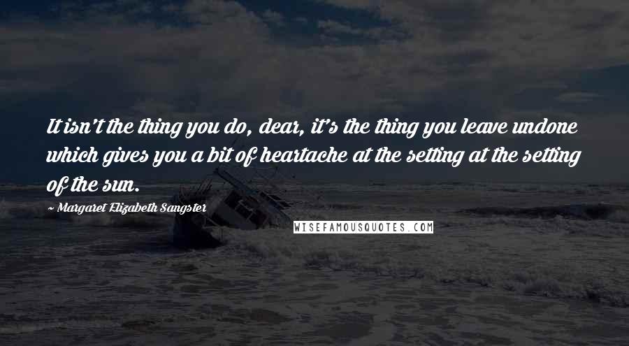 Margaret Elizabeth Sangster Quotes: It isn't the thing you do, dear, it's the thing you leave undone which gives you a bit of heartache at the setting at the setting of the sun.