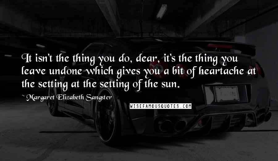 Margaret Elizabeth Sangster Quotes: It isn't the thing you do, dear, it's the thing you leave undone which gives you a bit of heartache at the setting at the setting of the sun.