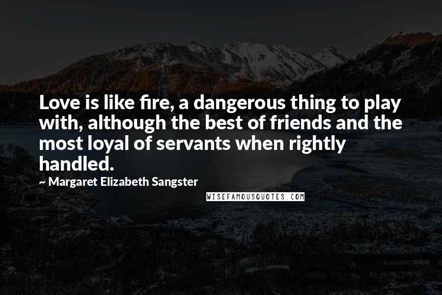 Margaret Elizabeth Sangster Quotes: Love is like fire, a dangerous thing to play with, although the best of friends and the most loyal of servants when rightly handled.