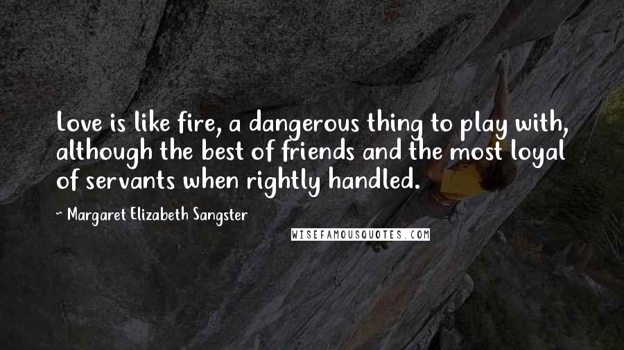 Margaret Elizabeth Sangster Quotes: Love is like fire, a dangerous thing to play with, although the best of friends and the most loyal of servants when rightly handled.