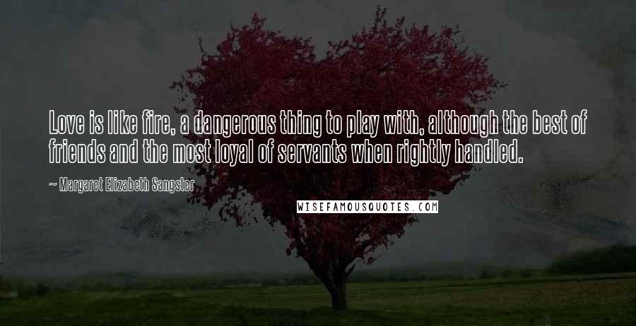 Margaret Elizabeth Sangster Quotes: Love is like fire, a dangerous thing to play with, although the best of friends and the most loyal of servants when rightly handled.