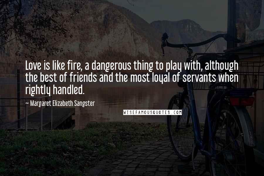 Margaret Elizabeth Sangster Quotes: Love is like fire, a dangerous thing to play with, although the best of friends and the most loyal of servants when rightly handled.