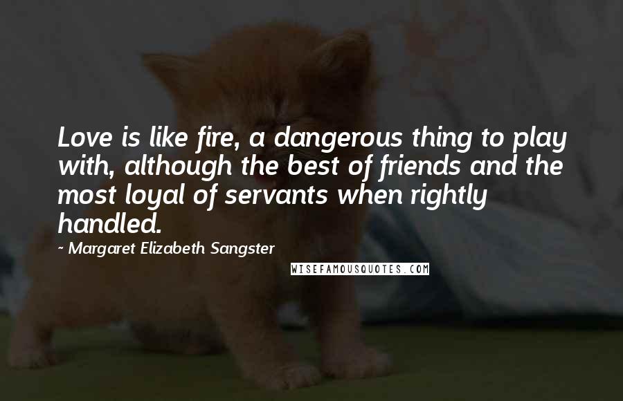 Margaret Elizabeth Sangster Quotes: Love is like fire, a dangerous thing to play with, although the best of friends and the most loyal of servants when rightly handled.