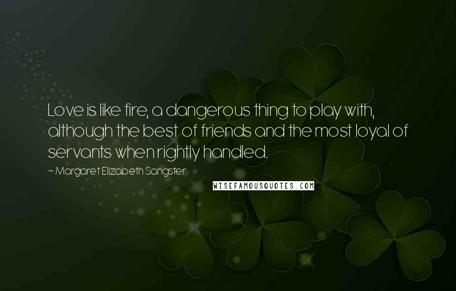 Margaret Elizabeth Sangster Quotes: Love is like fire, a dangerous thing to play with, although the best of friends and the most loyal of servants when rightly handled.