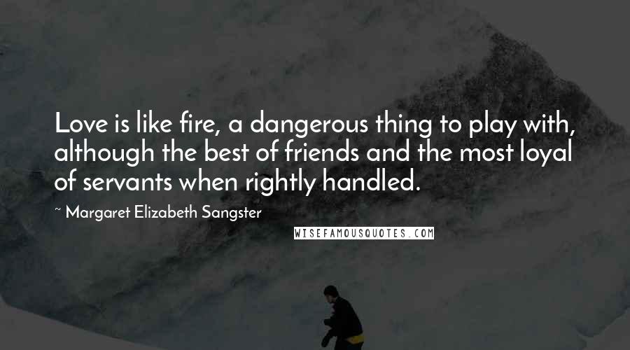 Margaret Elizabeth Sangster Quotes: Love is like fire, a dangerous thing to play with, although the best of friends and the most loyal of servants when rightly handled.