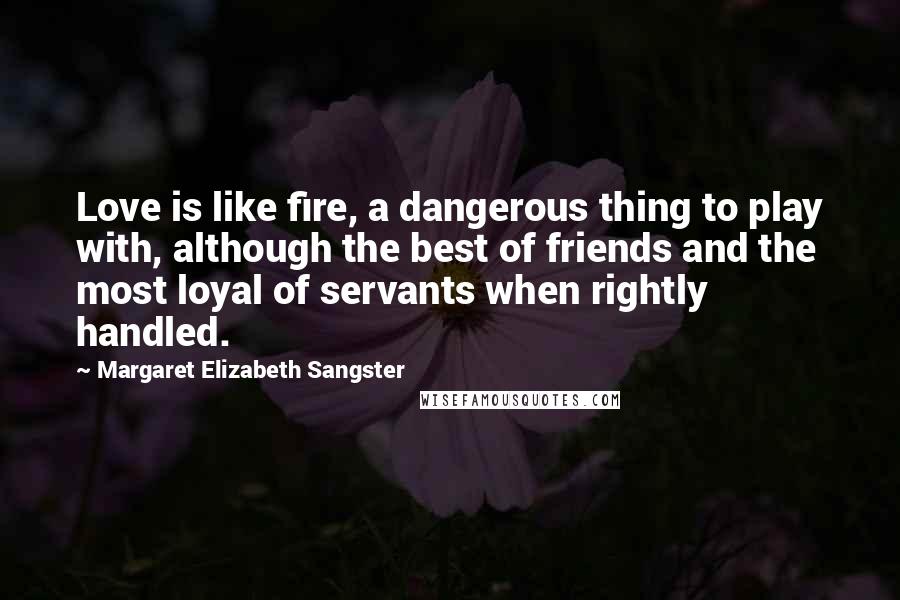 Margaret Elizabeth Sangster Quotes: Love is like fire, a dangerous thing to play with, although the best of friends and the most loyal of servants when rightly handled.